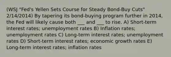 (WSJ "Fed's Yellen Sets Course for Steady Bond-Buy Cuts" 2/14/2014) By tapering its bond-buying program further in 2014, the Fed will likely cause both ___ and ___ to rise. A) Short-term interest rates; unemployment rates B) Inflation rates; unemployment rates C) Long-term interest rates; unemployment rates D) Short-term interest rates; economic growth rates E) Long-term interest rates; inflation rates