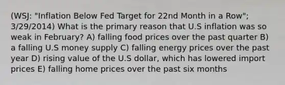 (WSJ: "Inflation Below Fed Target for 22nd Month in a Row"; 3/29/2014) What is the primary reason that U.S inflation was so weak in February? A) falling food prices over the past quarter B) a falling U.S money supply C) falling energy prices over the past year D) rising value of the U.S dollar, which has lowered import prices E) falling home prices over the past six months