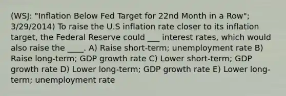 (WSJ: "Inflation Below Fed Target for 22nd Month in a Row"; 3/29/2014) To raise the U.S inflation rate closer to its inflation target, the Federal Reserve could ___ interest rates, which would also raise the ____. A) Raise short-term; unemployment rate B) Raise long-term; GDP growth rate C) Lower short-term; GDP growth rate D) Lower long-term; GDP growth rate E) Lower long-term; unemployment rate