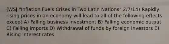 (WSJ "Inflation Fuels Crises in Two Latin Nations" 2/7/14) Rapidly rising prices in an economy will lead to all of the following effects except A) Falling business investment B) Falling economic output C) Falling imports D) Withdrawal of funds by foreign investors E) Rising interest rates