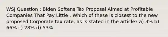 WSJ Question : Biden Softens Tax Proposal Aimed at Profitable Companies That Pay Little . Which of these is closest to the new proposed Corporate tax rate, as is stated in the article? a) 8% b) 66% c) 28% d) 53%