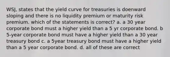 WSJ, states that the <a href='https://www.questionai.com/knowledge/k6aoRTFJ6d-yield-curve' class='anchor-knowledge'>yield curve</a> for treasuries is doenward sloping and there is no liquidity premium or maturity risk premium. which of the statements is correct? a. a 30 year corporate bond must a higher yield than a 5 yr corporate bond. b 5-year corporate bond must have a higher yield than a 30 year treasury bond c. a 5year treasury bond must have a higher yield than a 5 year corporate bond. d. all of these are correct