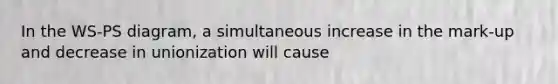 In the WS-PS diagram, a simultaneous increase in the mark-up and decrease in unionization will cause
