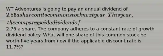 WT Adventures is going to pay an annual dividend of 2.86 a share on its common stock next year. This year, the company paid a dividend of2.75 a share. The company adheres to a constant rate of growth dividend policy. What will one share of this common stock be worth five years from now if the applicable discount rate is 11.7%?