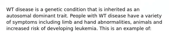 WT disease is a genetic condition that is inherited as an autosomal dominant trait. People with WT disease have a variety of symptoms including limb and hand abnormalities, animals and increased risk of developing leukemia. This is an example of: