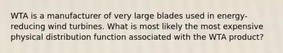 WTA is a manufacturer of very large blades used in energy-reducing wind turbines. What is most likely the most expensive physical distribution function associated with the WTA product?