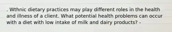 . Wthnic dietary practices may play different roles in the health and illness of a client. What potential health problems can occur with a diet with low intake of milk and dairy products? -