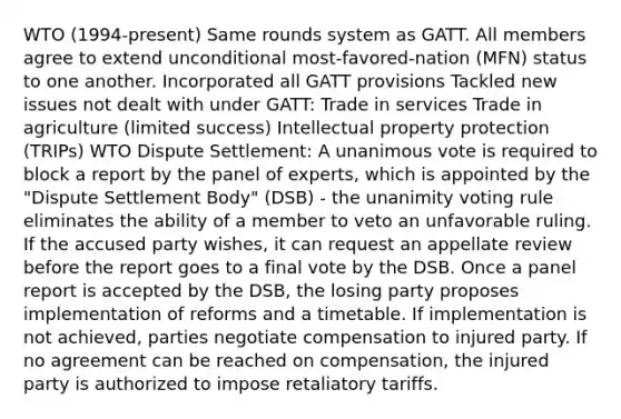 WTO (1994-present) Same rounds system as GATT. All members agree to extend unconditional most-favored-nation (MFN) status to one another. Incorporated all GATT provisions Tackled new issues not dealt with under GATT: Trade in services Trade in agriculture (limited success) Intellectual property protection (TRIPs) WTO Dispute Settlement: A unanimous vote is required to block a report by the panel of experts, which is appointed by the "Dispute Settlement Body" (DSB) - the unanimity voting rule eliminates the ability of a member to veto an unfavorable ruling. If the accused party wishes, it can request an appellate review before the report goes to a final vote by the DSB. Once a panel report is accepted by the DSB, the losing party proposes implementation of reforms and a timetable. If implementation is not achieved, parties negotiate compensation to injured party. If no agreement can be reached on compensation, the injured party is authorized to impose retaliatory tariffs.