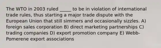 The WTO in 2003 ruled _____ to be in violation of international trade rules, thus starting a major trade dispute with the European Union that still simmers and occasionally sizzles. A) foreign sales corporation B) direct marketing partnerships C) trading companies D) export promotion company E) Webb-Pomerene export associations