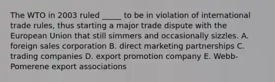 The WTO in 2003 ruled _____ to be in violation of international trade rules, thus starting a major trade dispute with the European Union that still simmers and occasionally sizzles. A. foreign sales corporation B. direct marketing partnerships C. trading companies D. export promotion company E. Webb-Pomerene export associations