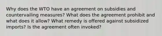 Why does the WTO have an agreement on subsidies and countervailing measures? What does the agreement prohibit and what does it allow? What remedy is offered against subsidized imports? Is the agreement often invoked?