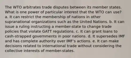 The WTO arbitrates trade disputes between its member states. What is one power of particular interest that the WTO can use? a. It can restrict the membership of nations in other supranational organizations such as the United Nations. b. It can issue a ruling instructing a member-state to change trade policies that violate GATT regulations. c. It can grant loans to cash-strapped governments in poor nations. d. It supersedes IMF and has complete authority over IMF's actions. e. It can make decisions related to international trade without considering the collective interests of member-states.