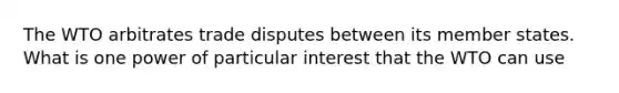 The WTO arbitrates trade disputes between its member states. What is one power of particular interest that the WTO can use