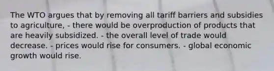 The WTO argues that by removing all tariff barriers and subsidies to agriculture, - there would be overproduction of products that are heavily subsidized. - the overall level of trade would decrease. - prices would rise for consumers. - global economic growth would rise.