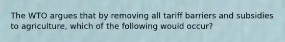The WTO argues that by removing all tariff barriers and subsidies to agriculture, which of the following would occur?