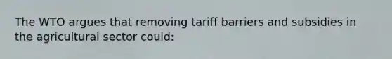 The WTO argues that removing tariff barriers and subsidies in the agricultural sector could: