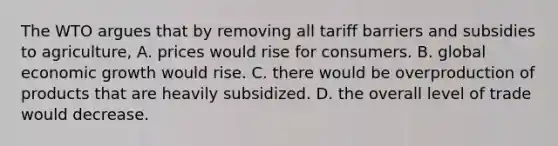 The WTO argues that by removing all tariff barriers and subsidies to agriculture, A. prices would rise for consumers. B. global economic growth would rise. C. there would be overproduction of products that are heavily subsidized. D. the overall level of trade would decrease.