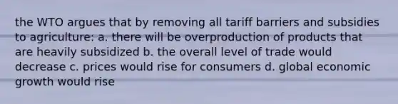 the WTO argues that by removing all tariff barriers and subsidies to agriculture: a. there will be overproduction of products that are heavily subsidized b. the overall level of trade would decrease c. prices would rise for consumers d. global economic growth would rise