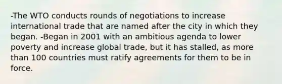 -The WTO conducts rounds of negotiations to increase international trade that are named after the city in which they began. -Began in 2001 with an ambitious agenda to lower poverty and increase global trade, but it has stalled, as more than 100 countries must ratify agreements for them to be in force.