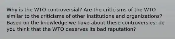 Why is the WTO controversial? Are the criticisms of the WTO similar to the criticisms of other institutions and organizations? Based on the knowledge we have about these controversies; do you think that the WTO deserves its bad reputation?