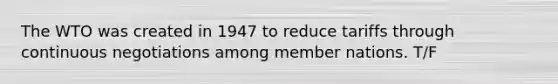 The WTO was created in 1947 to reduce tariffs through continuous negotiations among member nations. T/F