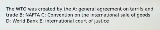 The WTO was created by the A: general agreement on tarrifs and trade B: NAFTA C: Convention on the international sale of goods D: World Bank E: international court of justice