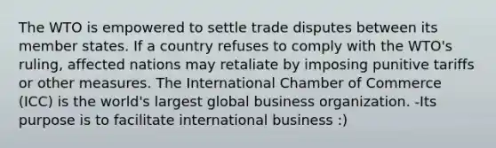 The WTO is empowered to settle trade disputes between its member states. If a country refuses to comply with the WTO's ruling, affected nations may retaliate by imposing punitive tariffs or other measures. The International Chamber of Commerce (ICC) is the world's largest global business organization. -Its purpose is to facilitate international business :)