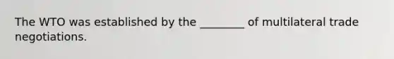 The WTO was established by the ________ of multilateral trade negotiations.