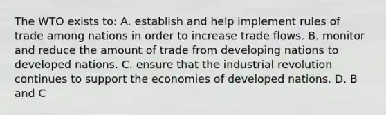 The WTO exists to: A. establish and help implement rules of trade among nations in order to increase trade flows. B. monitor and reduce the amount of trade from developing nations to developed nations. C. ensure that the industrial revolution continues to support the economies of developed nations. D. B and C