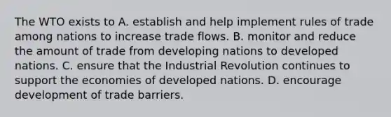 The WTO exists to A. establish and help implement rules of trade among nations to increase trade flows. B. monitor and reduce the amount of trade from developing nations to developed nations. C. ensure that the Industrial Revolution continues to support the economies of developed nations. D. encourage development of trade barriers.