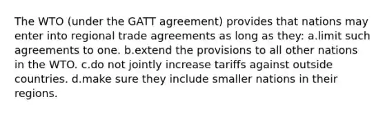 The WTO (under the GATT agreement) provides that nations may enter into regional trade agreements as long as they: a.limit such agreements to one. b.extend the provisions to all other nations in the WTO. c.do not jointly increase tariffs against outside countries. d.make sure they include smaller nations in their regions.