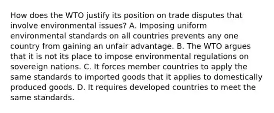 How does the WTO justify its position on trade disputes that involve environmental​ issues? A. Imposing uniform environmental standards on all countries prevents any one country from gaining an unfair advantage. B. The WTO argues that it is not its place to impose environmental regulations on sovereign nations. C. It forces member countries to apply the same standards to imported goods that it applies to domestically produced goods. D. It requires developed countries to meet the same standards.