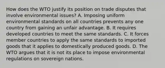 How does the WTO justify its position on trade disputes that involve environmental​ issues? A. Imposing uniform environmental standards on all countries prevents any one country from gaining an unfair advantage. B. It requires developed countries to meet the same standards. C. It forces member countries to apply the same standards to imported goods that it applies to domestically produced goods. D. The WTO argues that it is not its place to impose environmental regulations on sovereign nations.