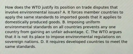 How does the WTO justify its position on trade disputes that involve environmental​ issues? A. It forces member countries to apply the same standards to imported goods that it applies to domestically produced goods. B. Imposing uniform environmental standards on all countries prevents any one country from gaining an unfair advantage. C. The WTO argues that it is not its place to impose environmental regulations on sovereign nations. D. It requires developed countries to meet the same standards.