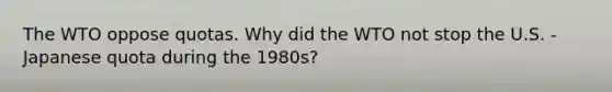 The WTO oppose quotas. Why did the WTO not stop the U.S. - Japanese quota during the 1980s?