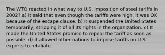 The WTO reacted in what way to U.S. imposition of steel tariffs in 2002? a) It said that even though the tariffs were high, it was OK because of the escape clause. b) It suspended the United States temporarily, stripping it of all its rights in the organization. c) It made the United States promise to repeal the tariff as soon as possible. d) It allowed other nations to impose tariffs on U.S. exports to retaliate.