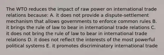 The WTO reduces the impact of raw power on international trade relations because: A. it does not provide a dispute-settlement mechanism that allows governments to enforce common rules B. it brings the rule of law to bear in international trade relations C. it does not bring the rule of law to bear in international trade relations D. it does not reflect the interests of the most powerful political systems E. it promotes discriminatory international trade