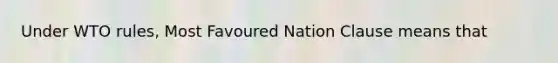 Under WTO rules, Most Favoured Nation Clause means that