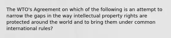 The WTO's Agreement on which of the following is an attempt to narrow the gaps in the way <a href='https://www.questionai.com/knowledge/kNDpo9Jp51-intellectual-property' class='anchor-knowledge'>intellectual property</a> rights are protected around the world and to bring them under common international rules?