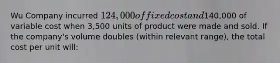 Wu Company incurred 124,000 of fixed cost and140,000 of variable cost when 3,500 units of product were made and sold. If the company's volume doubles (within relevant range), the total cost per unit will: