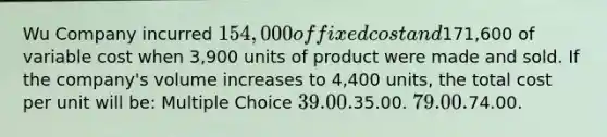 Wu Company incurred 154,000 of fixed cost and171,600 of variable cost when 3,900 units of product were made and sold. If the company's volume increases to 4,400 units, the total cost per unit will be: Multiple Choice 39.00.35.00. 79.00.74.00.