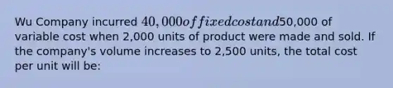 Wu Company incurred 40,000 of fixed cost and50,000 of variable cost when 2,000 units of product were made and sold. If the company's volume increases to 2,500 units, the total cost per unit will be: