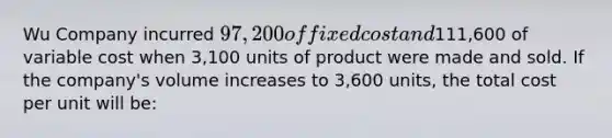 Wu Company incurred 97,200 of fixed cost and111,600 of variable cost when 3,100 units of product were made and sold. If the company's volume increases to 3,600 units, the total cost per unit will be: