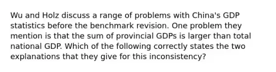 Wu and Holz discuss a range of problems with China's GDP statistics before the benchmark revision. One problem they mention is that the sum of provincial GDPs is larger than total national GDP. Which of the following correctly states the two explanations that they give for this inconsistency?