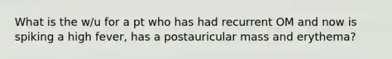 What is the w/u for a pt who has had recurrent OM and now is spiking a high fever, has a postauricular mass and erythema?