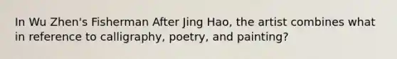 In Wu Zhen's Fisherman After Jing Hao, the artist combines what in reference to calligraphy, poetry, and painting?