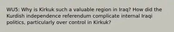 WU5: Why is Kirkuk such a valuable region in Iraq? How did the Kurdish independence referendum complicate internal Iraqi politics, particularly over control in Kirkuk?