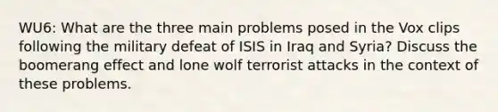 WU6: What are the three main problems posed in the Vox clips following the military defeat of ISIS in Iraq and Syria? Discuss the boomerang effect and lone wolf terrorist attacks in the context of these problems.