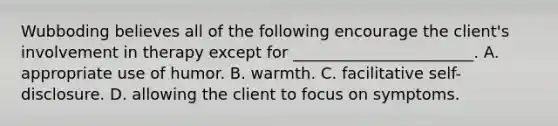 Wubboding believes all of the following encourage the client's involvement in therapy except for _______________________. A. appropriate use of humor. B. warmth. C. facilitative self-disclosure. D. allowing the client to focus on symptoms.