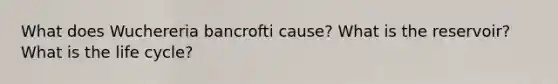 What does Wuchereria bancrofti cause? What is the reservoir? What is the life cycle?